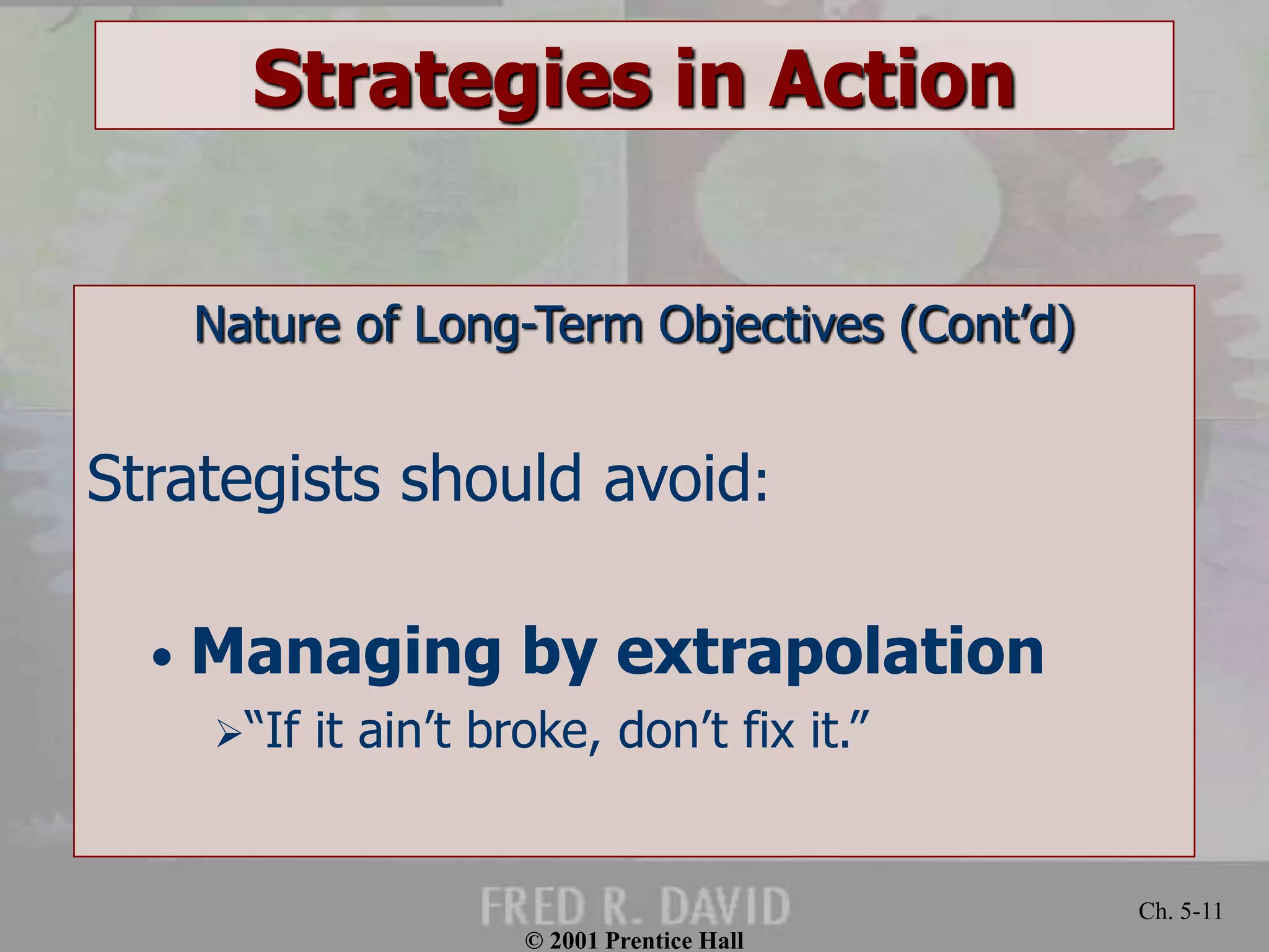 © 2001 Prentice Hall 
Ch. 5-11 
Strategies in Action 
Nature of Long-Term Objectives (Cont’d) 
Strategists should avoid: 
• Managing by extrapolation 
“If it ain’t broke, don’t fix it.” 
 