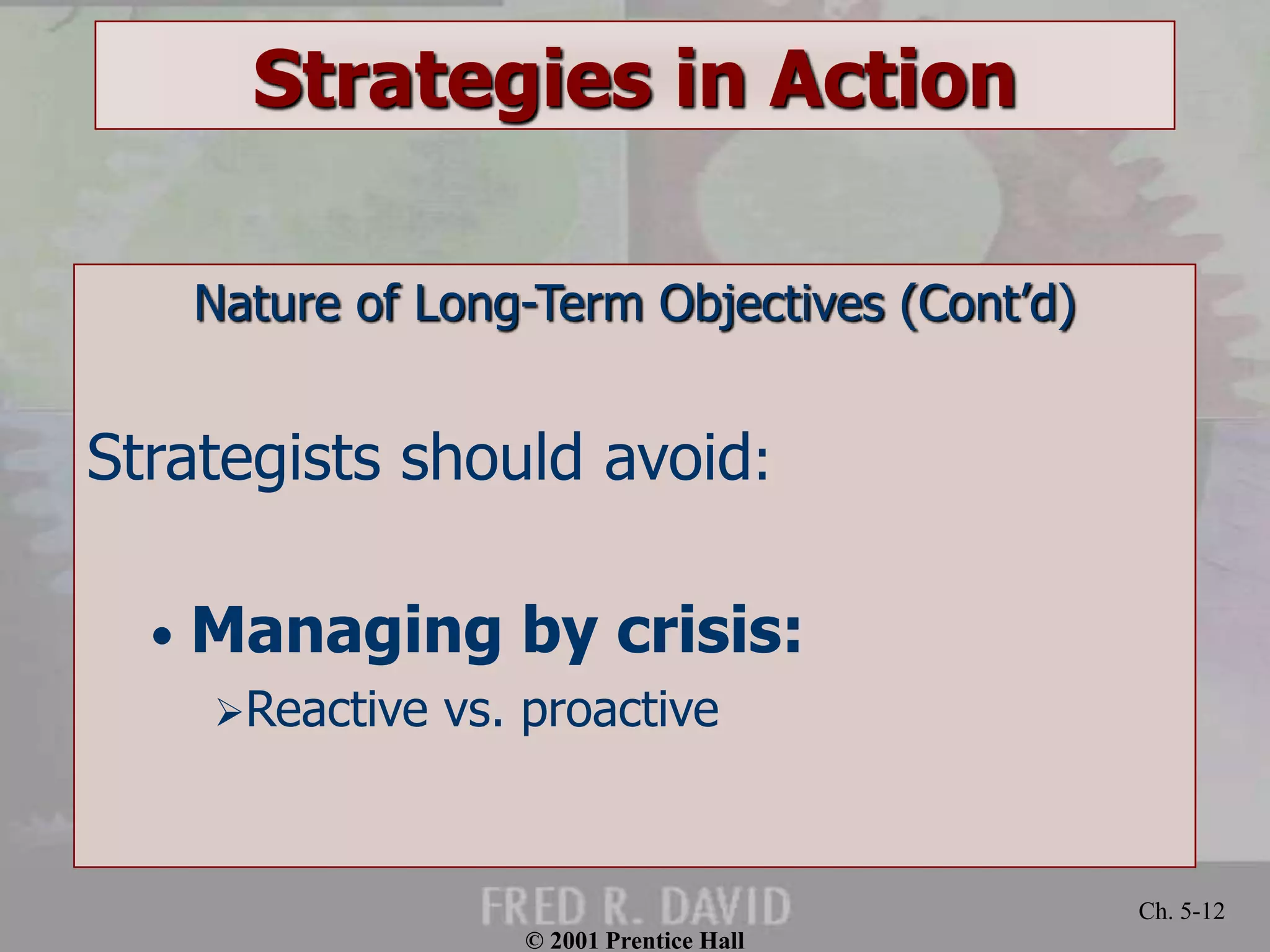 © 2001 Prentice Hall 
Ch. 5-12 
Strategies in Action 
Nature of Long-Term Objectives (Cont’d) 
Strategists should avoid: 
• Managing by crisis: 
Reactive vs. proactive 
 