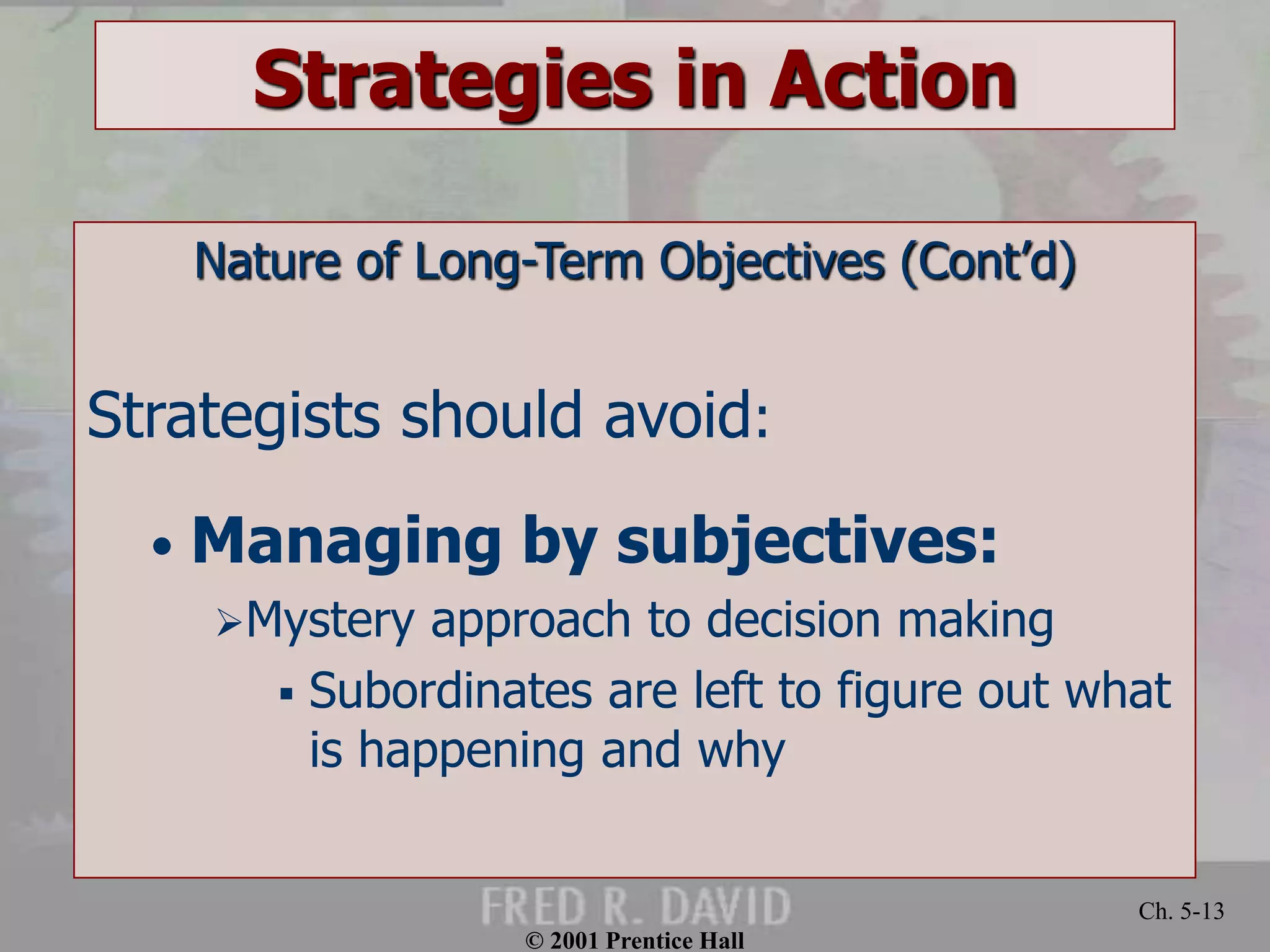 © 2001 Prentice Hall 
Ch. 5-13 
Strategies in Action 
Nature of Long-Term Objectives (Cont’d) 
Strategists should avoid: 
• Managing by subjectives: 
Mystery approach to decision making 
 Subordinates are left to figure out what 
is happening and why 
 
