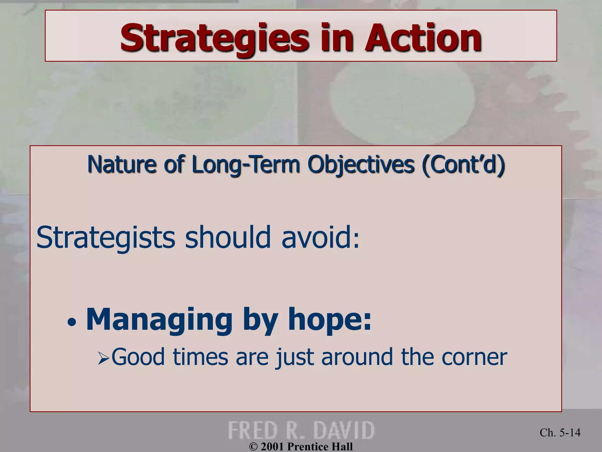 © 2001 Prentice Hall 
Ch. 5-14 
Strategies in Action 
Nature of Long-Term Objectives (Cont’d) 
Strategists should avoid: 
• Managing by hope: 
Good times are just around the corner 
 