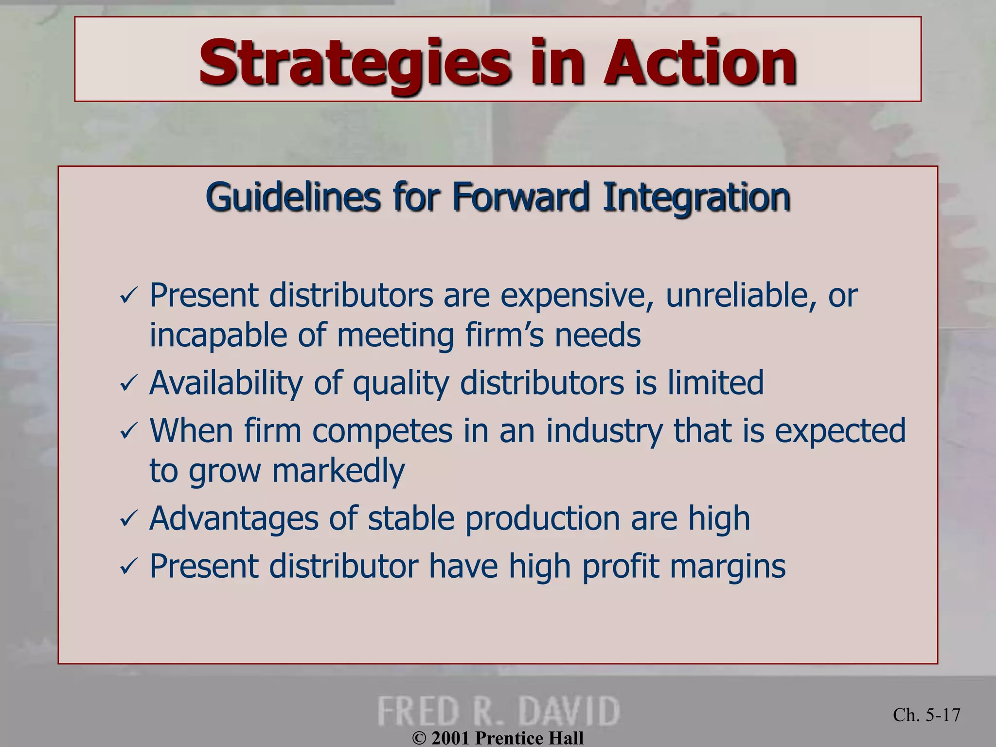 © 2001 Prentice Hall 
Ch. 5-17 
Strategies in Action 
Guidelines for Forward Integration 
 Present distributors are expensive, unreliable, or 
incapable of meeting firm’s needs 
 Availability of quality distributors is limited 
 When firm competes in an industry that is expected 
to grow markedly 
 Advantages of stable production are high 
 Present distributor have high profit margins 
 