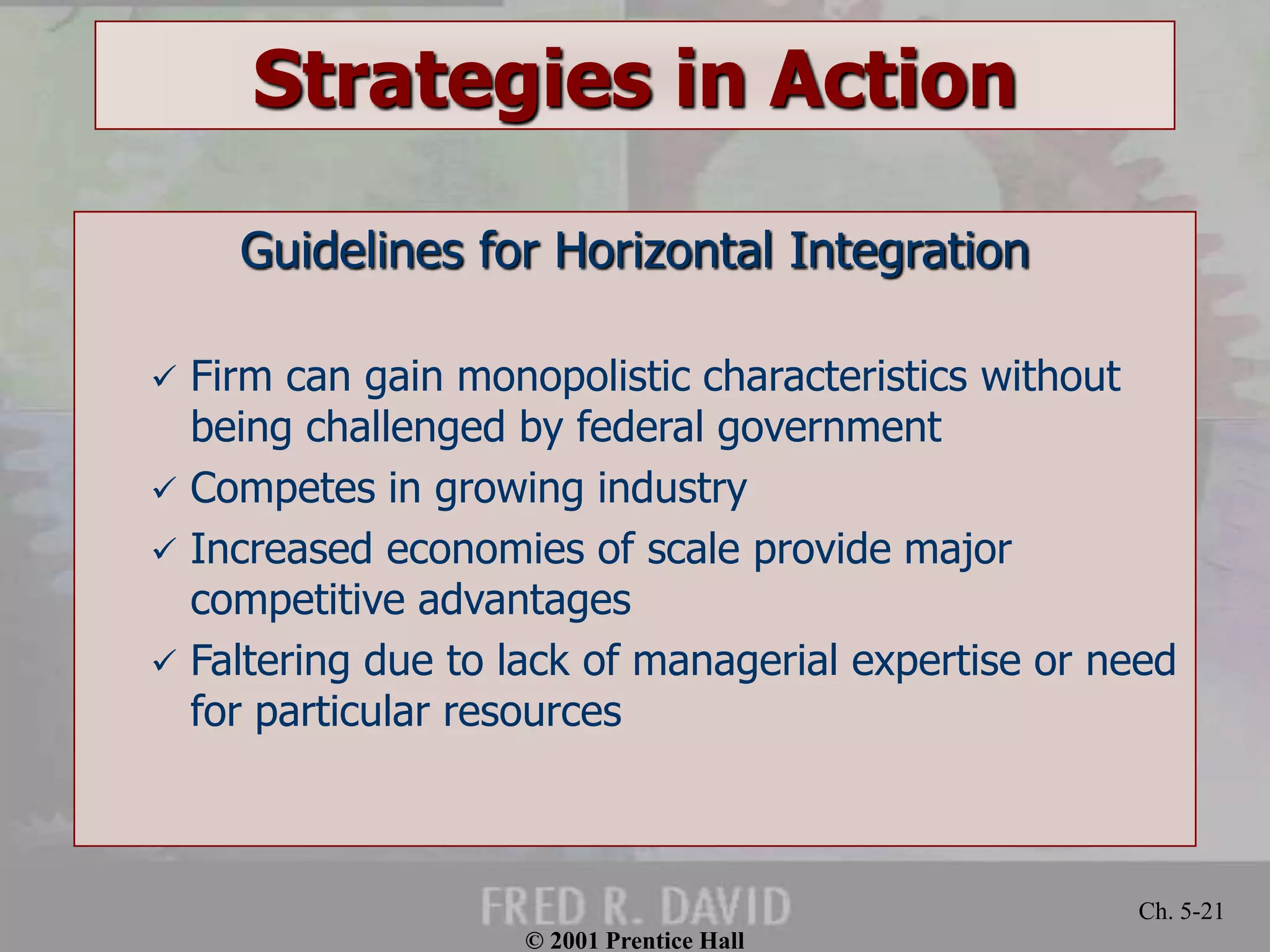 © 2001 Prentice Hall 
Ch. 5-21 
Strategies in Action 
Guidelines for Horizontal Integration 
 Firm can gain monopolistic characteristics without 
being challenged by federal government 
 Competes in growing industry 
 Increased economies of scale provide major 
competitive advantages 
 Faltering due to lack of managerial expertise or need 
for particular resources 
 