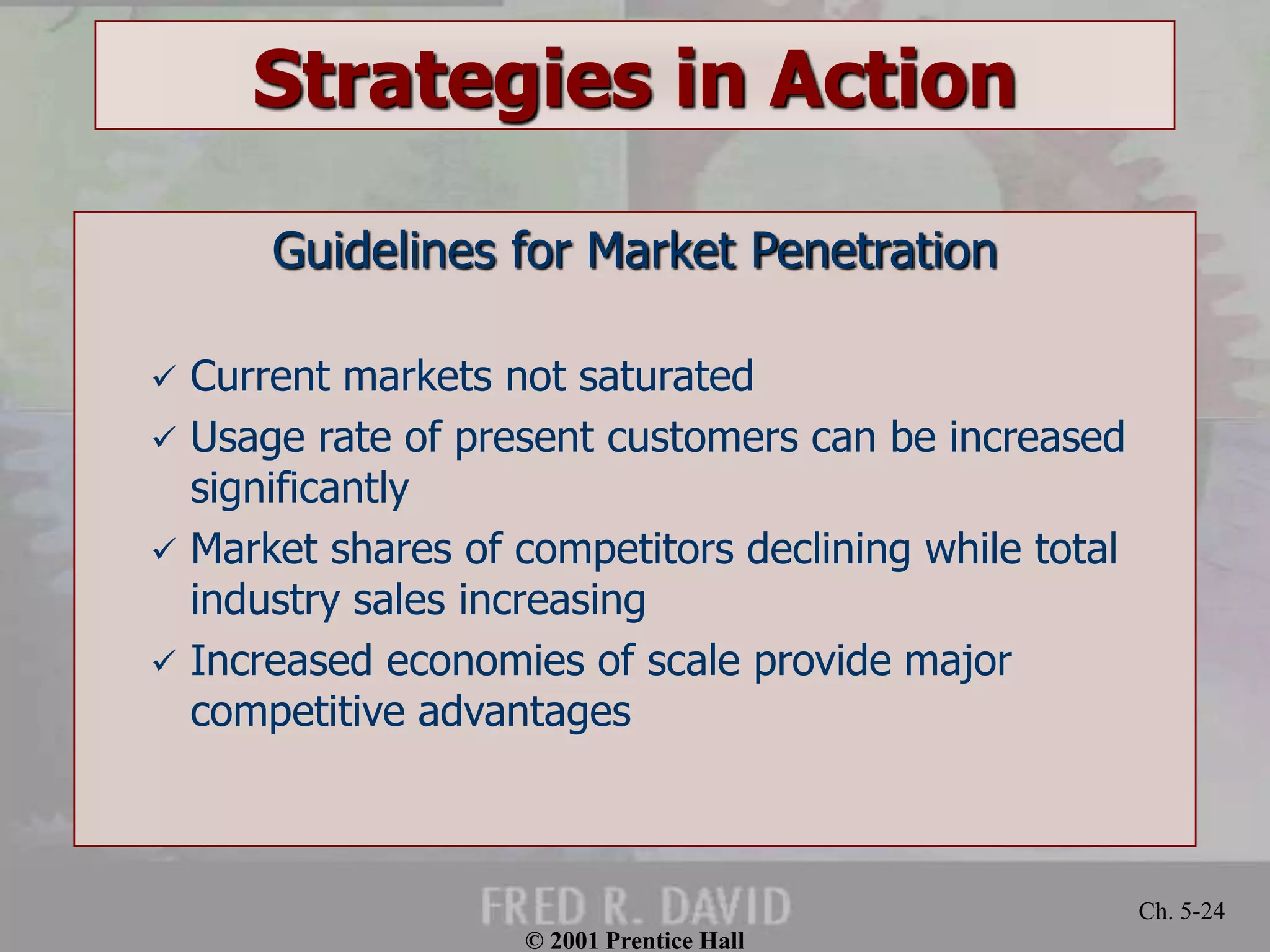 © 2001 Prentice Hall 
Ch. 5-24 
Strategies in Action 
Guidelines for Market Penetration 
 Current markets not saturated 
 Usage rate of present customers can be increased 
significantly 
 Market shares of competitors declining while total 
industry sales increasing 
 Increased economies of scale provide major 
competitive advantages 
 