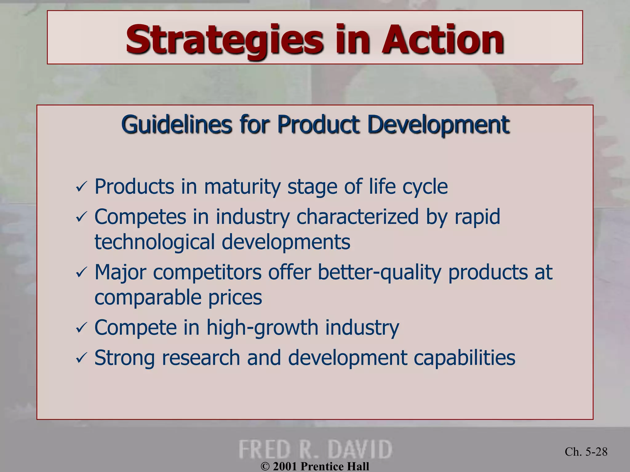 © 2001 Prentice Hall 
Ch. 5-28 
Strategies in Action 
Guidelines for Product Development 
 Products in maturity stage of life cycle 
 Competes in industry characterized by rapid 
technological developments 
 Major competitors offer better-quality products at 
comparable prices 
 Compete in high-growth industry 
 Strong research and development capabilities 
 