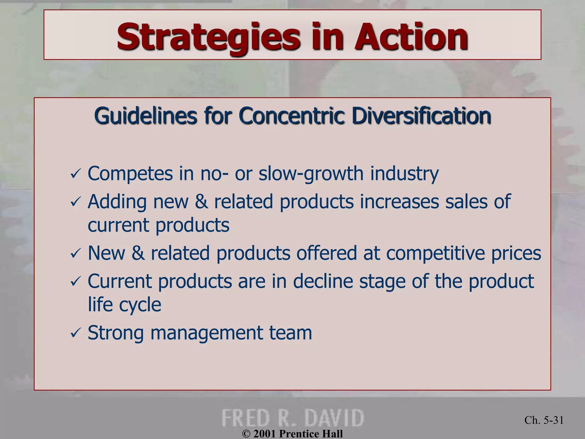 © 2001 Prentice Hall 
Ch. 5-31 
Strategies in Action 
Guidelines for Concentric Diversification 
 Competes in no- or slow-growth industry 
 Adding new & related products increases sales of 
current products 
 New & related products offered at competitive prices 
 Current products are in decline stage of the product 
life cycle 
 Strong management team 
 