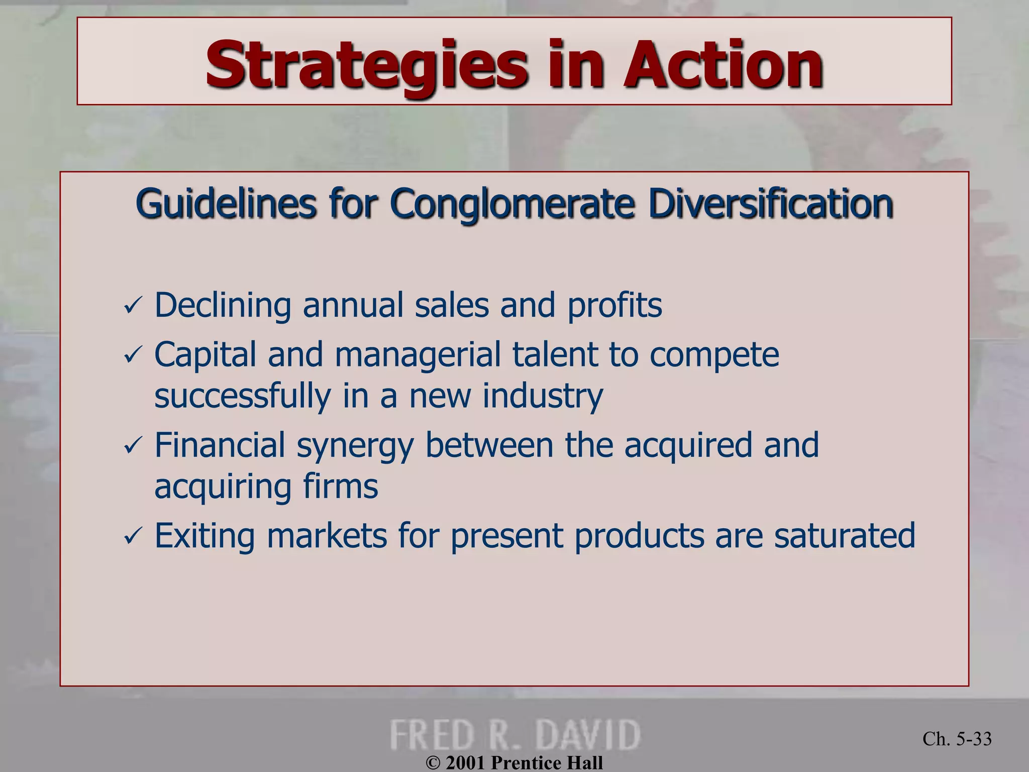 © 2001 Prentice Hall 
Ch. 5-33 
Strategies in Action 
Guidelines for Conglomerate Diversification 
 Declining annual sales and profits 
 Capital and managerial talent to compete 
successfully in a new industry 
 Financial synergy between the acquired and 
acquiring firms 
 Exiting markets for present products are saturated 
 