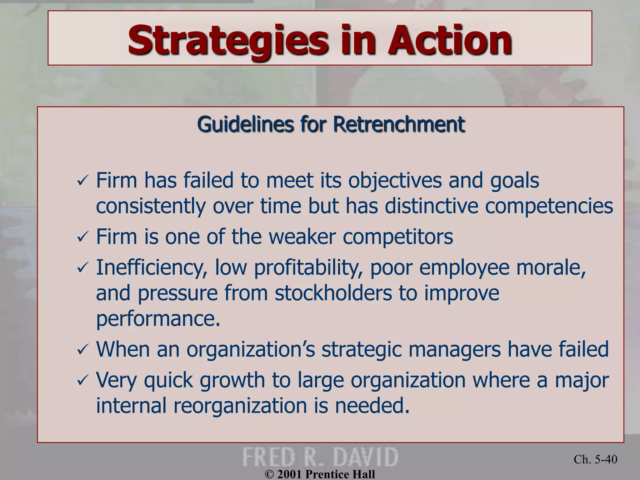 © 2001 Prentice Hall 
Ch. 5-40 
Strategies in Action 
Guidelines for Retrenchment 
 Firm has failed to meet its objectives and goals 
consistently over time but has distinctive competencies 
 Firm is one of the weaker competitors 
 Inefficiency, low profitability, poor employee morale, 
and pressure from stockholders to improve 
performance. 
 When an organization’s strategic managers have failed 
 Very quick growth to large organization where a major 
internal reorganization is needed. 
 