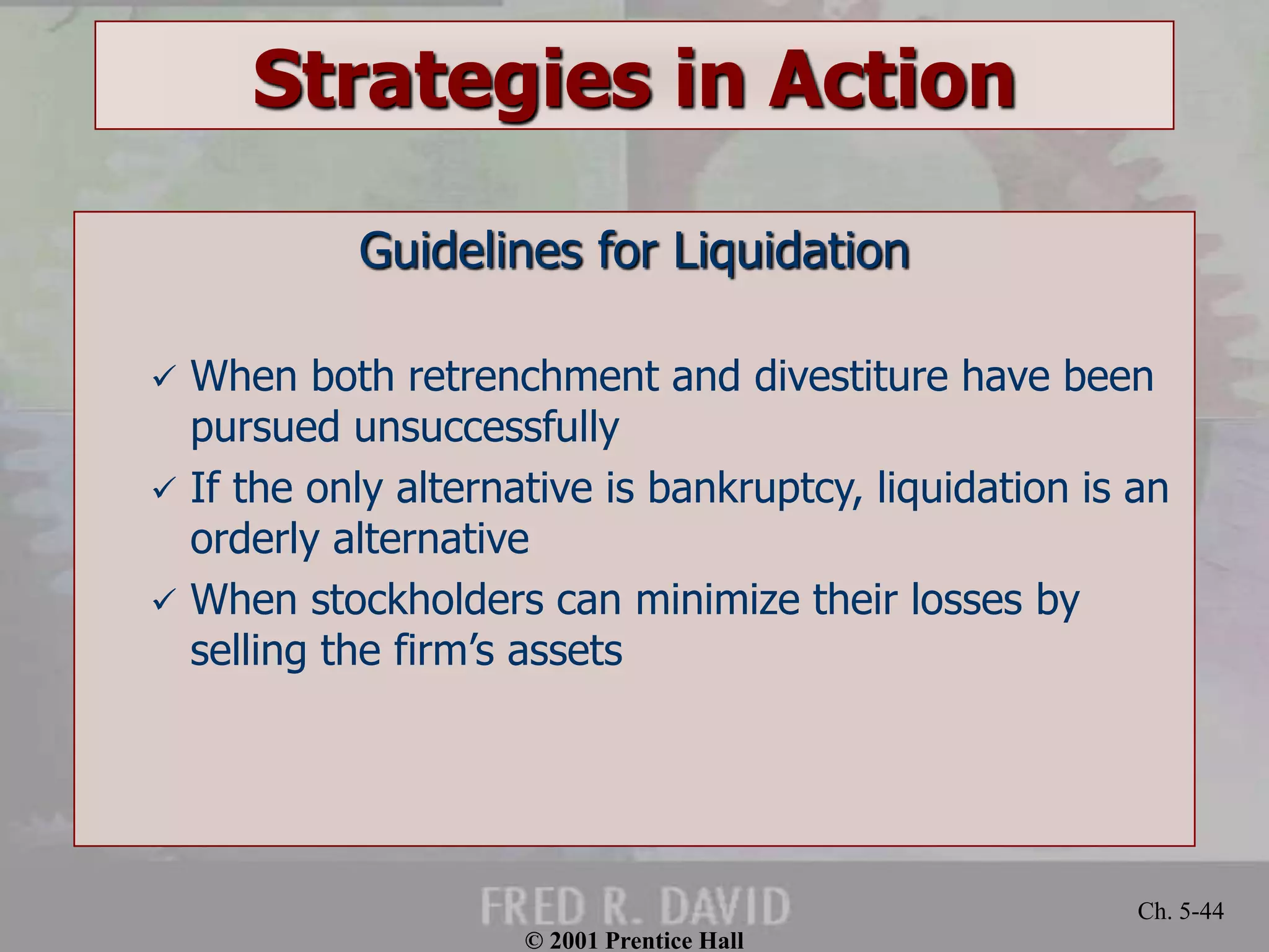 © 2001 Prentice Hall 
Ch. 5-44 
Strategies in Action 
Guidelines for Liquidation 
 When both retrenchment and divestiture have been 
pursued unsuccessfully 
 If the only alternative is bankruptcy, liquidation is an 
orderly alternative 
 When stockholders can minimize their losses by 
selling the firm’s assets 
 
