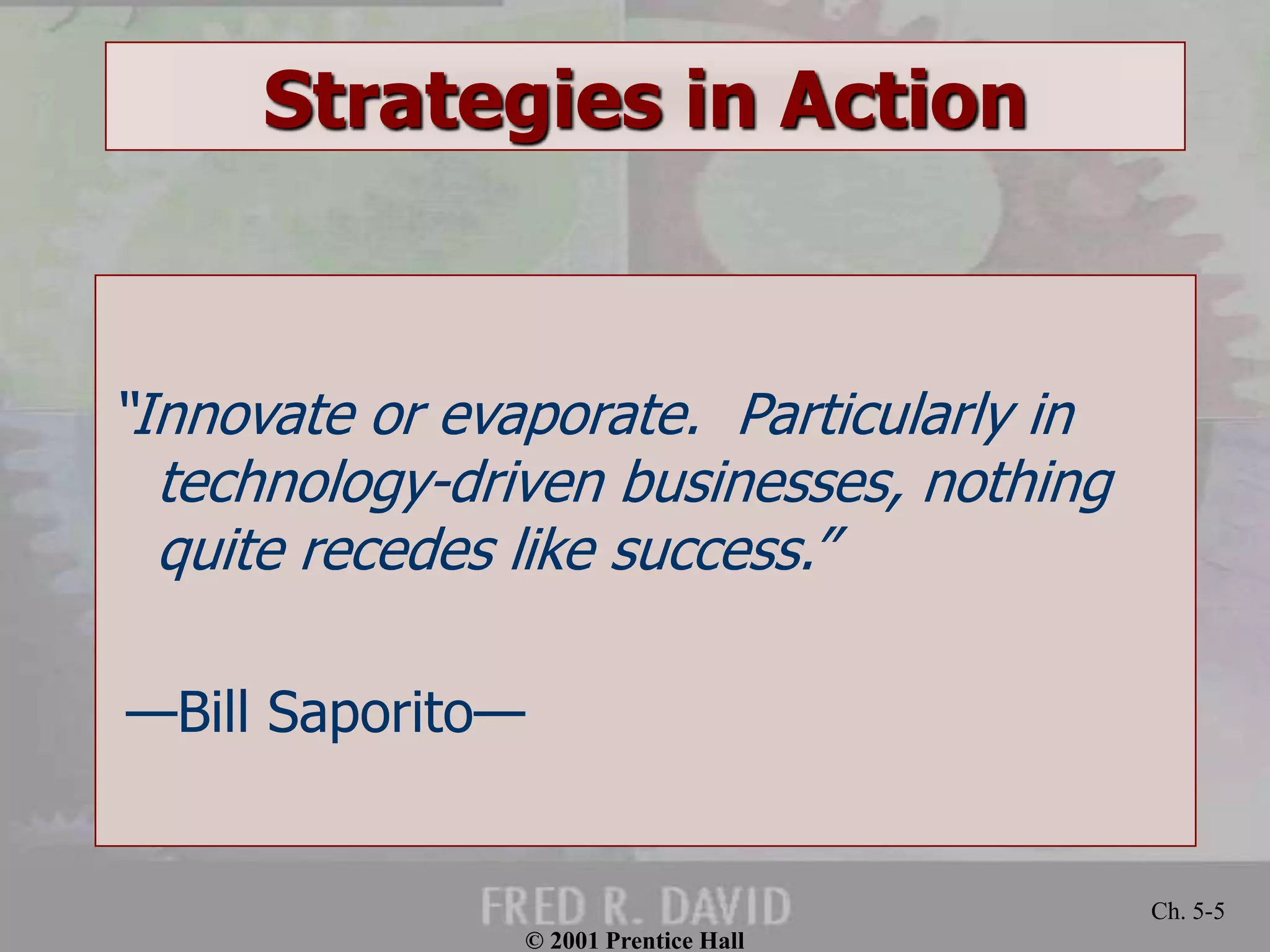 © 2001 Prentice Hall 
Ch. 5-5 
Strategies in Action 
“Innovate or evaporate. Particularly in 
technology-driven businesses, nothing 
quite recedes like success.” 
—Bill Saporito— 
 