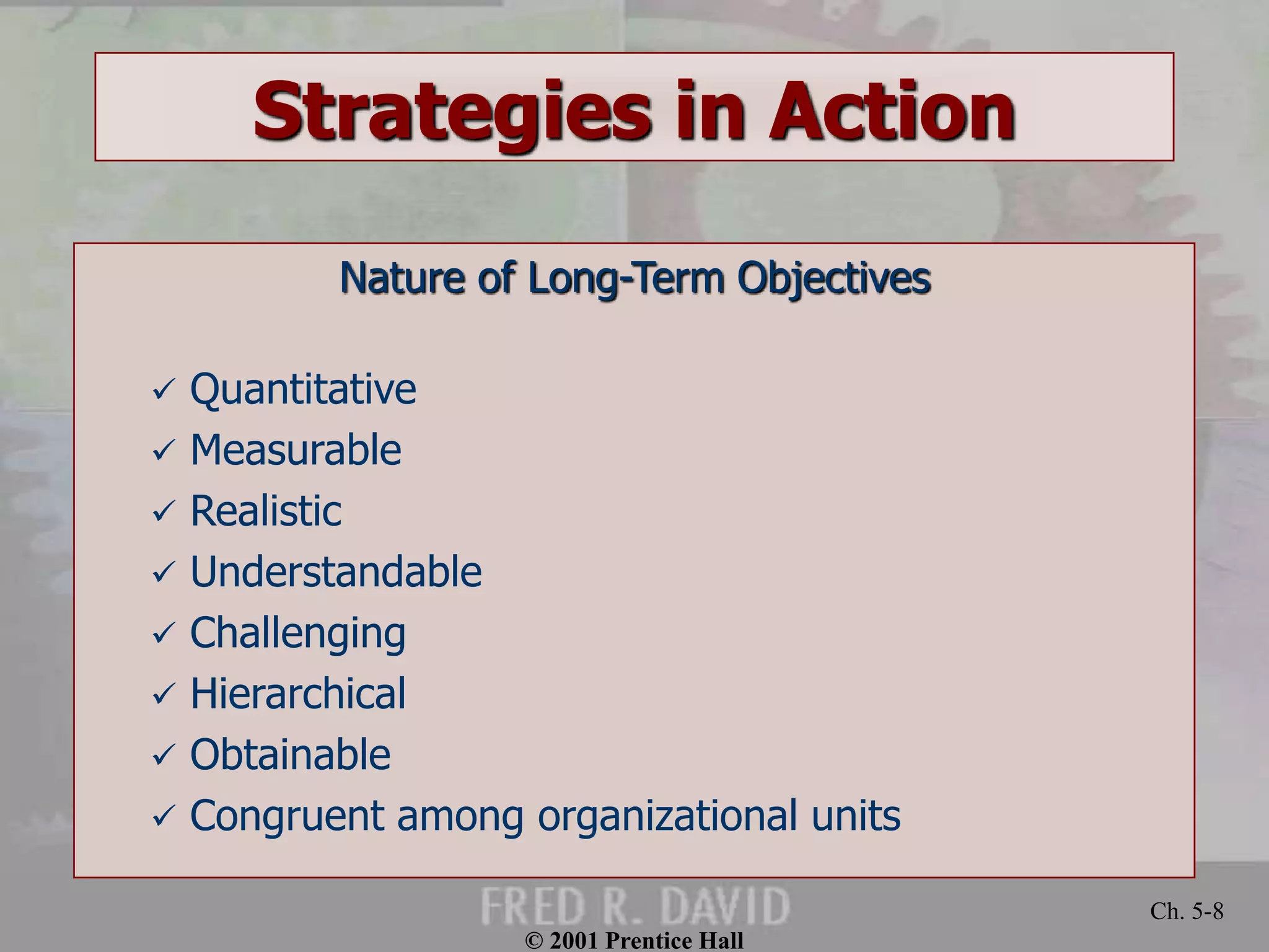 © 2001 Prentice Hall 
Ch. 5-8 
Strategies in Action 
Nature of Long-Term Objectives 
 Quantitative 
 Measurable 
 Realistic 
 Understandable 
 Challenging 
 Hierarchical 
 Obtainable 
 Congruent among organizational units 
 