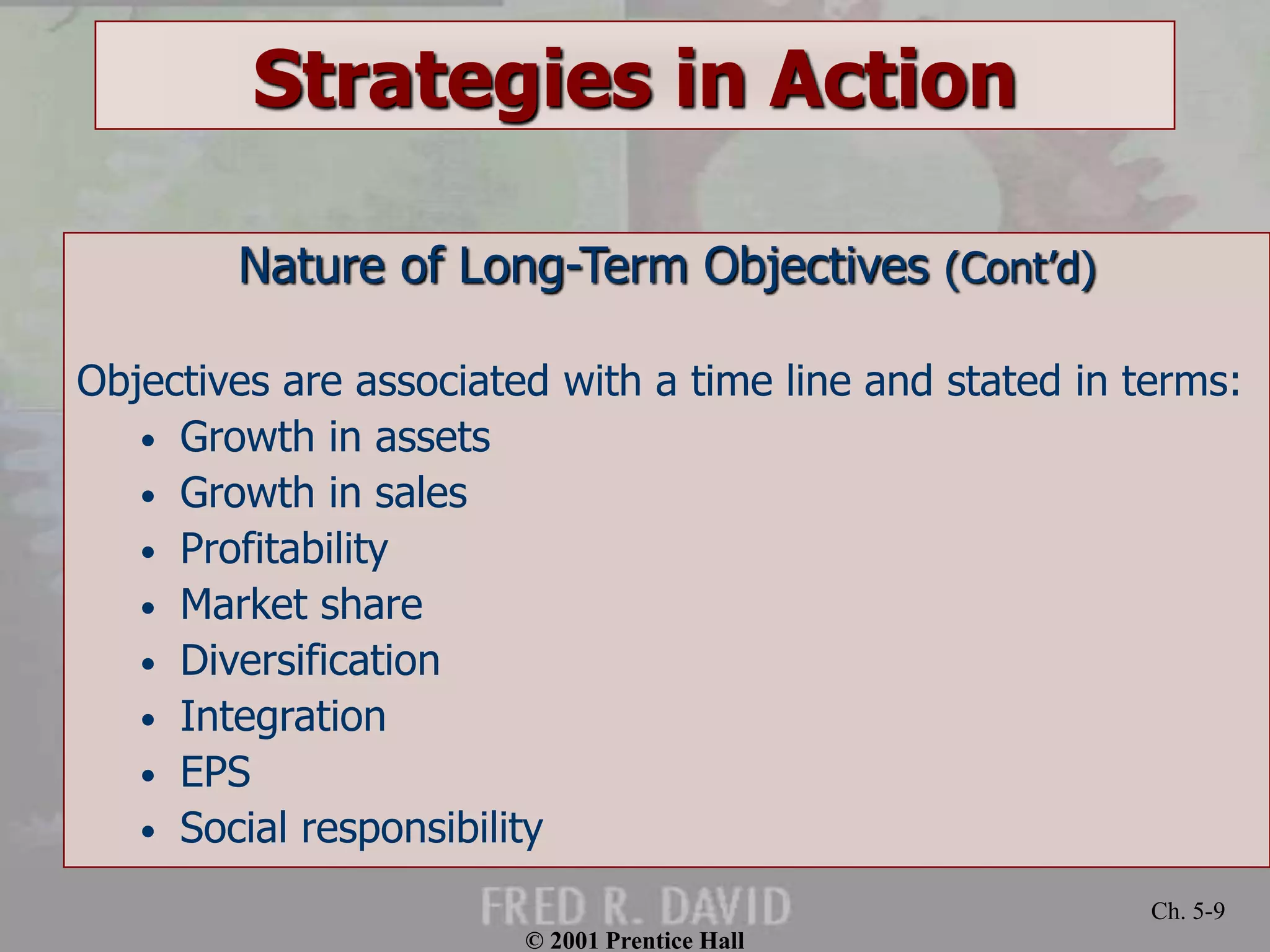 © 2001 Prentice Hall 
Ch. 5-9 
Strategies in Action 
Nature of Long-Term Objectives (Cont’d) 
Objectives are associated with a time line and stated in terms: 
• Growth in assets 
• Growth in sales 
• Profitability 
• Market share 
• Diversification 
• Integration 
• EPS 
• Social responsibility 
 