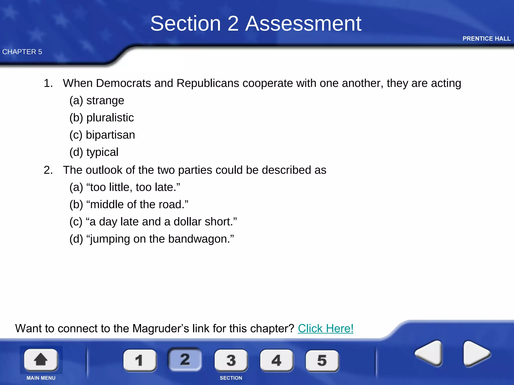 CHAPTER 5
Section 2 Assessment
1. When Democrats and Republicans cooperate with one another, they are acting
(a) strange
(b) pluralistic
(c) bipartisan
(d) typical
2. The outlook of the two parties could be described as
(a) “too little, too late.”
(b) “middle of the road.”
(c) “a day late and a dollar short.”
(d) “jumping on the bandwagon.”
Want to connect to the Magruder’s link for this chapter? Click Here!
 