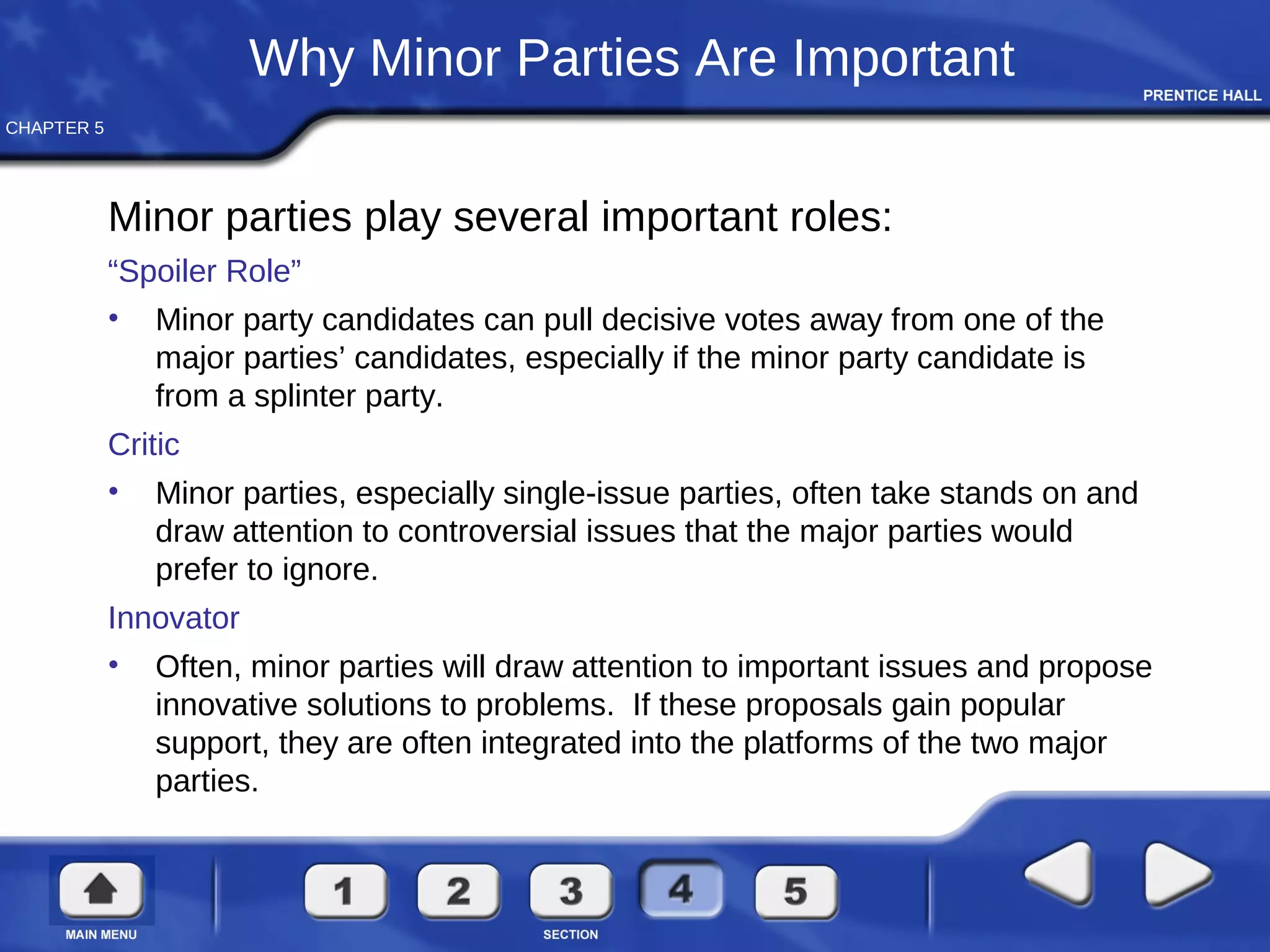 CHAPTER 5
Why Minor Parties Are Important
Minor parties play several important roles:
“Spoiler Role”
• Minor party candidates can pull decisive votes away from one of the
major parties’ candidates, especially if the minor party candidate is
from a splinter party.
Critic
• Minor parties, especially single-issue parties, often take stands on and
draw attention to controversial issues that the major parties would
prefer to ignore.
Innovator
• Often, minor parties will draw attention to important issues and propose
innovative solutions to problems. If these proposals gain popular
support, they are often integrated into the platforms of the two major
parties.
 