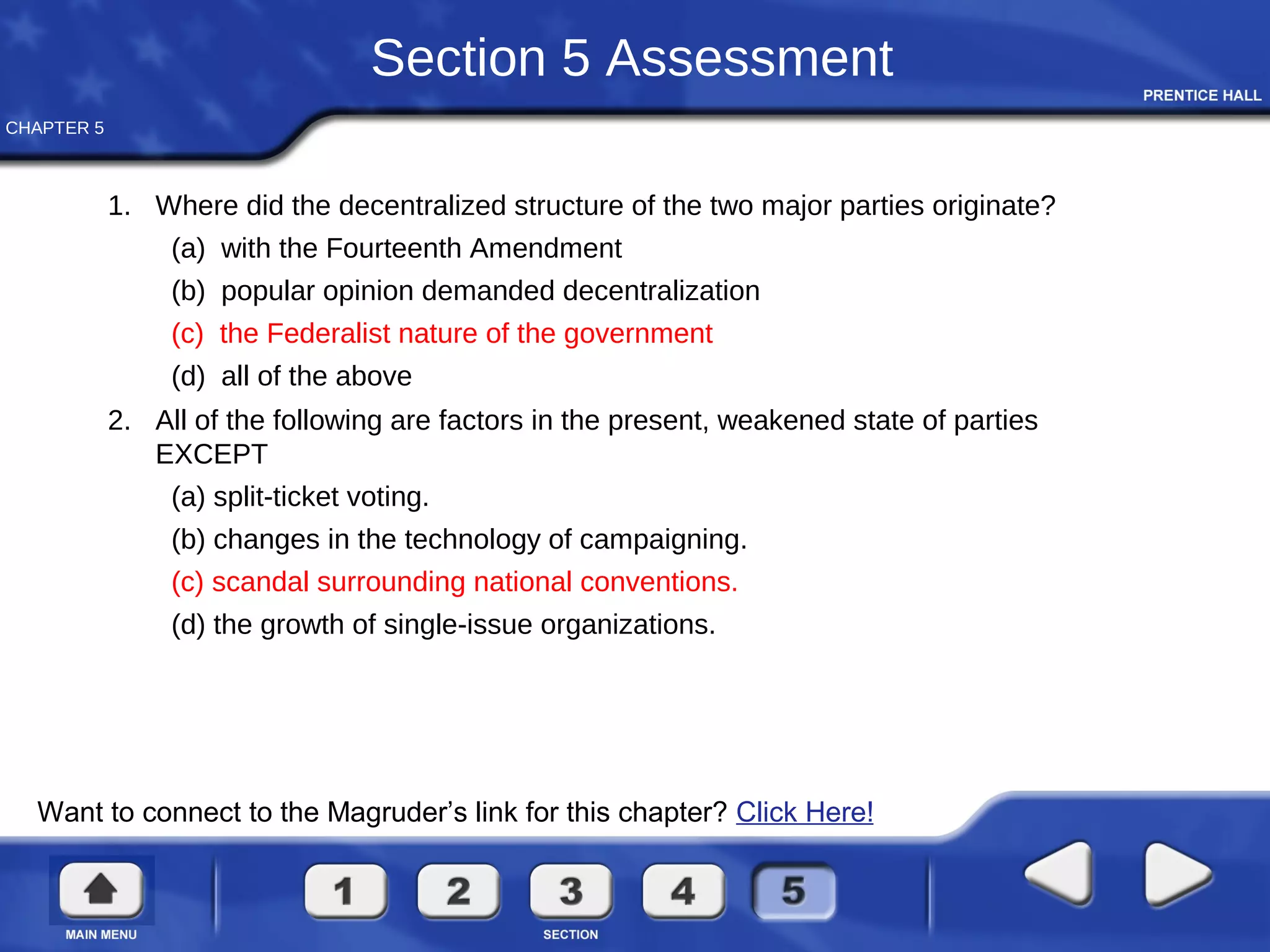 CHAPTER 5
Section 5 Assessment
1. Where did the decentralized structure of the two major parties originate?
(a) with the Fourteenth Amendment
(b) popular opinion demanded decentralization
(c) the Federalist nature of the government
(d) all of the above
2. All of the following are factors in the present, weakened state of parties
EXCEPT
(a) split-ticket voting.
(b) changes in the technology of campaigning.
(c) scandal surrounding national conventions.
(d) the growth of single-issue organizations.
Want to connect to the Magruder’s link for this chapter? Click Here!
 