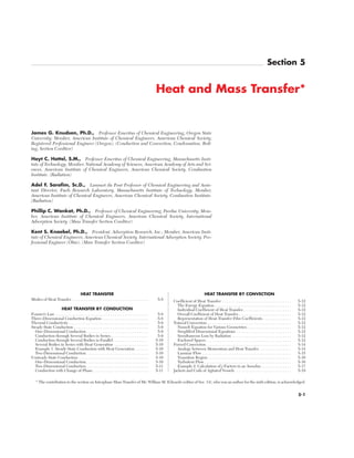 HEAT TRANSFER
Modes of Heat Transfer . . . . . . . . . . . . . . . . . . . . . . . . . . . . . . . . . . . . . . 5-8
HEAT TRANSFER BY CONDUCTION
Fourier’s Law . . . . . . . . . . . . . . . . . . . . . . . . . . . . . . . . . . . . . . . . . . . . . . 5-8
Three-Dimensional Conduction Equation . . . . . . . . . . . . . . . . . . . . . . . 5-8
Thermal Conductivity. . . . . . . . . . . . . . . . . . . . . . . . . . . . . . . . . . . . . . . . 5-9
Steady-State Conduction . . . . . . . . . . . . . . . . . . . . . . . . . . . . . . . . . . . . . 5-9
One-Dimensional Conduction. . . . . . . . . . . . . . . . . . . . . . . . . . . . . . . 5-9
Conduction through Several Bodies in Series. . . . . . . . . . . . . . . . . . . 5-9
Conduction through Several Bodies in Parallel. . . . . . . . . . . . . . . . . . 5-10
Several Bodies in Series with Heat Generation . . . . . . . . . . . . . . . . . 5-10
Example 1. Steady-State Conduction with Heat Generation . . . . . . . 5-10
Two-Dimensional Conduction . . . . . . . . . . . . . . . . . . . . . . . . . . . . . . . 5-10
Unsteady-State Conduction . . . . . . . . . . . . . . . . . . . . . . . . . . . . . . . . . . . 5-10
One-Dimensional Conduction. . . . . . . . . . . . . . . . . . . . . . . . . . . . . . . 5-10
Two-Dimensional Conduction . . . . . . . . . . . . . . . . . . . . . . . . . . . . . . . 5-11
Conduction with Change of Phase. . . . . . . . . . . . . . . . . . . . . . . . . . . . 5-11
HEAT TRANSFER BY CONVECTION
Coefficient of Heat Transfer . . . . . . . . . . . . . . . . . . . . . . . . . . . . . . . . . . 5-12
The Energy Equation. . . . . . . . . . . . . . . . . . . . . . . . . . . . . . . . . . . . . . 5-12
Individual Coefficient of Heat Transfer. . . . . . . . . . . . . . . . . . . . . . . . 5-12
Overall Coefficient of Heat Transfer . . . . . . . . . . . . . . . . . . . . . . . . . . 5-12
Representation of Heat-Transfer Film Coefficients . . . . . . . . . . . . . . 5-12
Natural Convection. . . . . . . . . . . . . . . . . . . . . . . . . . . . . . . . . . . . . . . . . . 5-12
Nusselt Equation for Various Geometries. . . . . . . . . . . . . . . . . . . . . . 5-12
Simplified Dimensional Equations . . . . . . . . . . . . . . . . . . . . . . . . . . . 5-12
Simultaneous Loss by Radiation . . . . . . . . . . . . . . . . . . . . . . . . . . . . . 5-12
Enclosed Spaces . . . . . . . . . . . . . . . . . . . . . . . . . . . . . . . . . . . . . . . . . . 5-12
Forced Convection . . . . . . . . . . . . . . . . . . . . . . . . . . . . . . . . . . . . . . . . . . 5-14
Analogy between Momentum and Heat Transfer. . . . . . . . . . . . . . . . 5-14
Laminar Flow . . . . . . . . . . . . . . . . . . . . . . . . . . . . . . . . . . . . . . . . . . . . 5-15
Transition Region . . . . . . . . . . . . . . . . . . . . . . . . . . . . . . . . . . . . . . . . . 5-16
Turbulent Flow . . . . . . . . . . . . . . . . . . . . . . . . . . . . . . . . . . . . . . . . . . . 5-16
Example 2. Calculation of j Factors in an Annulus . . . . . . . . . . . . . . . 5-17
Jackets and Coils of Agitated Vessels . . . . . . . . . . . . . . . . . . . . . . . . . . . . 5-19
5-1
Section 5
Heat and Mass Transfer*
James G. Knudsen, Ph.D., Professor Emeritus of Chemical Engineering, Oregon State
University; Member, American Institute of Chemical Engineers, American Chemical Society;
Registered Professional Engineer (Oregon). (Conduction and Convection; Condensation, Boil-
ing; Section Coeditor)
Hoyt C. Hottel, S.M., Professor Emeritus of Chemical Engineering, Massachusetts Insti-
tute of Technology; Member, National Academy of Sciences, American Academy of Arts and Sci-
ences, American Institute of Chemical Engineers, American Chemical Society, Combustion
Institute. (Radiation)
Adel F. Sarofim, Sc.D., Lammot du Pont Professor of Chemical Engineering and Assis-
tant Director, Fuels Research Laboratory, Massachusetts Institute of Technology; Member,
American Institute of Chemical Engineers, American Chemical Society, Combustion Institute.
(Radiation)
Phillip C. Wankat, Ph.D., Professor of Chemical Engineering, Purdue University; Mem-
ber, American Institute of Chemical Engineers, American Chemical Society, International
Adsorption Society. (Mass Transfer Section Coeditor)
Kent S. Knaebel, Ph.D., President, Adsorption Research, Inc.; Member, American Insti-
tute of Chemical Engineers, American Chemical Society, International Adsorption Society. Pro-
fessional Engineer (Ohio). (Mass Transfer Section Coeditor)
* The contribution to the section on Interphase Mass Transfer of Mr. William M. Edwards (editor of Sec. 14), who was an author for the sixth edition, is acknowledged.
Copyright © 1999 by The McGraw-Hill Companies, Inc. All rights reserved. Use of
this product is subject to the terms of its license agreement. Click here to view.
 