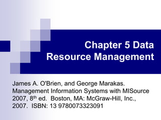 Chapter 5 Data
Resource Management
James A. O'Brien, and George Marakas.
Management Information Systems with MISource
2007, 8th ed. Boston, MA: McGraw-Hill, Inc.,
2007. ISBN: 13 9780073323091
 