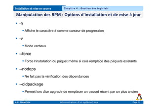 Installation et mise en œuvre
A.EL MAMOUN Administration d’un système Linux
Chapitre 4 : Gestion des logiciels
Page 10
 -h
 Affiche le caractère # comme curseur de progression
 -v
 Mode verbeux
 --force
 Force l'installation du paquet même si cela remplace des paquets existants
 --nodeps
 Ne fait pas la vérification des dépendances
 --oldpackage
 Permet lors d'un upgrade de remplacer un paquet récent par un plus ancien
 