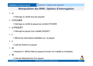 Installation et mise en œuvre
A.EL MAMOUN Administration d’un système Linux
Chapitre 4 : Gestion des logiciels
Page 11
 -a
 Interroge ou vérifie tous les paquets
 -f FICHIER
 Interroge ou vérifie le paquet qui contient FICHIER
 -p PAQUET
 Interroge le paquet (non installé) PAQUET
 -i
 Affiche les informations détaillées sur le paquet
 -l
 Liste les fichiers du paquet
 -S
 Associé à l, affiche l'état du paquet (normal, non installé ou remplacé)
 -R
 Liste les dépendances d'un paquet
 