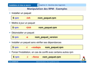 Installation et mise en œuvre
A.EL MAMOUN Administration d’un système Linux
Chapitre 4 : Gestion des logiciels
Page 12
 Installer un paquet
 Mettre à jour un paquet
 Désinstaller un paquet
 Installer un paquet sans vérifier ses dépendances
 Forcer l'installation, en cas de conflit avec certains autres rpm
$ rpm -ivh nom_paquet.rpm
$ rpm -Uvh nom_paquet.rpm
$ rpm -e nom_paquet_version
$ rpm -i --nodeps nom_paquet.rpm
$ rpm -i --force nom_paquet.rpm
 
