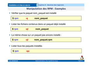 Installation et mise en œuvre
A.EL MAMOUN Administration d’un système Linux
Chapitre 4 : Gestion des logiciels
Page 13
 Vérifier que le paquet nom_paquet est installé
 Lister les fichiers contenus dans un paquet déjà installé
 La même chose sur un paquet pas encore installé :
 Lister tous les paquets installés
$ rpm -q nom_paquet
$ rpm -ql nom_paquet
$ rpm -ql nom_paquet.rpm
$ rpm -qa
 