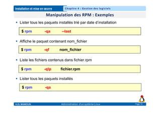 Installation et mise en œuvre
A.EL MAMOUN Administration d’un système Linux
Chapitre 4 : Gestion des logiciels
Page 14
 Lister tous les paquets installés trié par date d’installation
 Affiche le paquet contenant nom_fichier
 Liste les fichiers contenus dans fichier.rpm
 Lister tous les paquets installés
$ rpm -qa --last
$ rpm -qf nom_fichier
$ rpm -qlp fichier.rpm
$ rpm -qa
 