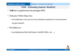 Installation et mise en œuvre
A.EL MAMOUN Administration d’un système Linux
Chapitre 4 : Gestion des logiciels
Page 15
 YUM est un gestionnaire de packages RPM
 Crée pour Yellow Dog Linux
 Une distribution Linux pour les micro-ordinateurs équipés d'un microprocesseur
de type PowerPC
 Par défaut sur
 Les distributions Red Hat (Fedora, CentOS, RHEL, etc …)
 
