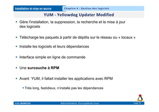 Installation et mise en œuvre
A.EL MAMOUN Administration d’un système Linux
Chapitre 4 : Gestion des logiciels
Page 16
 Gère l'installation, la suppression, la recherche et la mise à jour
des logiciels
 Télécharge les paquets à partir de dépôts sur le réseau ou « locaux »
 Installe les logiciels et leurs dépendances
 Interface simple en ligne de commande
 Une surcouche à RPM
 Avant YUM, il fallait installer les applications avec RPM
 Très long, fastidieux, n’installe pas les dépendances
 