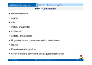 Installation et mise en œuvre
A.EL MAMOUN Administration d’un système Linux
Chapitre 4 : Gestion des logiciels
Page 17
 remove ou erase
 search
 info
 install / groupinstall
 localinstall
 update / checkupdate
 Upgrade (comme update avec option --obsoletes)
 repolist
 Provides ou whatprovides
 Clean (nettoie le cahce yum des paquets téléchargés)
 