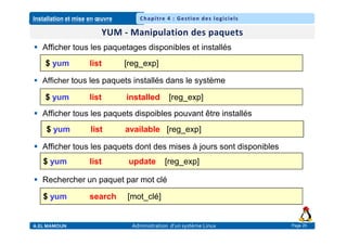 Installation et mise en œuvre
A.EL MAMOUN Administration d’un système Linux
Chapitre 4 : Gestion des logiciels
Page 20
 Afficher tous les paquetages disponibles et installés
 Afficher tous les paquets installés dans le système
 Afficher tous les paquets dispoibles pouvant être installés
 Afficher tous les paquets dont des mises à jours sont disponibles
 Rechercher un paquet par mot clé
$ yum list [reg_exp]
$ yum list available [reg_exp]
$ yum list update [reg_exp]
$ yum list installed [reg_exp]
$ yum search [mot_clé]
 