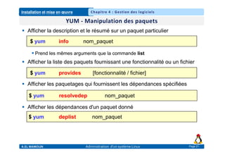 Installation et mise en œuvre
A.EL MAMOUN Administration d’un système Linux
Chapitre 4 : Gestion des logiciels
Page 21
 Afficher la description et le résumé sur un paquet particulier
 Prend les mêmes arguments que la commande list
 Afficher la liste des paquets fournissant une fonctionnalité ou un fichier
 Afficher les paquetages qui fournissent les dépendances spécifiées
 Afficher les dépendances d'un paquet donné
$ yum info nom_paquet
$ yum provides [fonctionnalité / fichier]
$ yum resolvedep nom_paquet
$ yum deplist nom_paquet
 