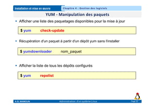Installation et mise en œuvre
A.EL MAMOUN Administration d’un système Linux
Chapitre 4 : Gestion des logiciels
Page 22
 Afficher une liste des paquetages disponibles pour la mise à jour
 Récupération d'un paquet à partir d'un dépôt yum sans l'installer
 Afficher la liste de tous les dépôts configurés
$ yum check-update
$ yum repolist
$ yumdownloader nom_paquet
 