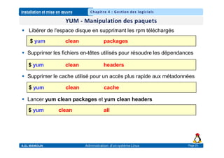 Installation et mise en œuvre
A.EL MAMOUN Administration d’un système Linux
Chapitre 4 : Gestion des logiciels
Page 23
 Libérer de l'espace disque en supprimant les rpm téléchargés
 Supprimer les fichiers en-têtes utilisés pour résoudre les dépendances
 Supprimer le cache utilisé pour un accès plus rapide aux métadonnées
 Lancer yum clean packages et yum clean headers
$ yum clean packages
$ yum clean headers
$ yum clean cache
$ yum clean all
 