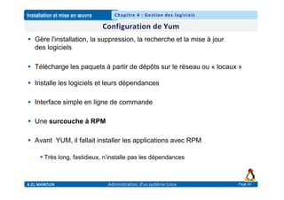 Installation et mise en œuvre
A.EL MAMOUN Administration d’un système Linux
Chapitre 4 : Gestion des logiciels
Page 24
 Gère l'installation, la suppression, la recherche et la mise à jour
des logiciels
 Télécharge les paquets à partir de dépôts sur le réseau ou « locaux »
 Installe les logiciels et leurs dépendances
 Interface simple en ligne de commande
 Une surcouche à RPM
 Avant YUM, il fallait installer les applications avec RPM
 Très long, fastidieux, n’installe pas les dépendances
 