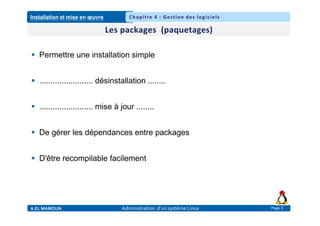 Installation et mise en œuvre
A.EL MAMOUN Administration d’un système Linux
Chapitre 4 : Gestion des logiciels
Page 3
 Permettre une installation simple
 ........................ désinstallation ........
 ........................ mise à jour ........
 De gérer les dépendances entre packages
 D'être recompilable facilement
 