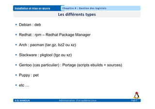 Installation et mise en œuvre
A.EL MAMOUN Administration d’un système Linux
Chapitre 4 : Gestion des logiciels
Page 4
 Debian : deb
 Redhat : rpm – Redhat Package Manager
 Arch : pacman (tar.gz, bz2 ou xz)
 Slackware : pkgtool (tgz ou xz)
 Gentoo (cas particulier) : Portage (scripts ebuilds + sources)
 Puppy : pet
 etc …
 