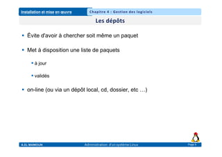 Installation et mise en œuvre
A.EL MAMOUN Administration d’un système Linux
Chapitre 4 : Gestion des logiciels
Page 5
 Évite d'avoir à chercher soit même un paquet
 Met à disposition une liste de paquets
 à jour
 validés
 on-line (ou via un dépôt local, cd, dossier, etc …)
 