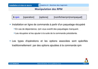 Installation et mise en œuvre
A.EL MAMOUN Administration d’un système Linux
Chapitre 4 : Gestion des logiciels
Page 8
 Installation en ligne de commande à partir d'un paquetage récupéré
 En cas de dépendance, rpm vous avertit des paquetages manquant.
 Les récupérer et les ajouter à la suite de la commande précédente.
 Les types d'opérations et les options associées sont spécifiés
traditionnellement par des options ajoutées à la commande rpm
$ rpm [operation] [options] [nomfichierrpm|nompaquet]
 