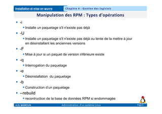 Installation et mise en œuvre
A.EL MAMOUN Administration d’un système Linux
Chapitre 4 : Gestion des logiciels
Page 9
 -i
 Installe un paquetage s'il n'existe pas déjà
 -U
 Installe un paquetage s'il n'existe pas déjà ou tente de la mettre à jour
en désinstallant les anciennes versions
 -F
 Mise à jour si un paquet de version inférieure existe
 -q
 Interrogation du paquetage
 -e
 Désinstallation du paquetage
 -b
 Construction d’un paquetage
 --rebuild
 recontruction de la base de données RPM si endommagée
 