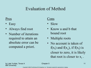 by Lale Yurttas, Texas A
&M University
Chapter 5 11
Copyright © 2006 The McGraw-Hill Companies, Inc. Permission required for reproduction or display.
Evaluation of Method
Pros
• Easy
• Always find root
• Number of iterations
required to attain an
absolute error can be
computed a priori.
Cons
• Slow
• Know a and b that
bound root
• Multiple roots
• No account is taken of
f(xl) and f(xu), if f(xl) is
closer to zero, it is likely
that root is closer to xl .
 