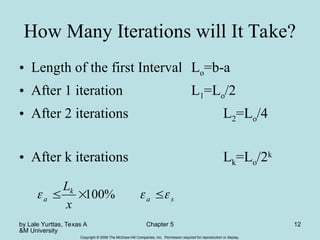 by Lale Yurttas, Texas A
&M University
Chapter 5 12
Copyright © 2006 The McGraw-Hill Companies, Inc. Permission required for reproduction or display.
How Many Iterations will It Take?
• Length of the first Interval Lo=b-a
• After 1 iteration L1=Lo/2
• After 2 iterations L2=Lo/4
• After k iterations Lk=Lo/2k
s
a
k
a
x
L


 

 %
100
 