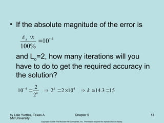 by Lale Yurttas, Texas A
&M University
Chapter 5 13
Copyright © 2006 The McGraw-Hill Companies, Inc. Permission required for reproduction or display.
• If the absolute magnitude of the error is
and Lo=2, how many iterations will you
have to do to get the required accuracy in
the solution?
4
10
%
100


x
s

15
3
.
14
10
2
2
2
2
10 4
4








k
k
k
 