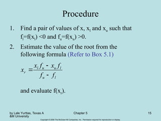 by Lale Yurttas, Texas A
&M University
Chapter 5 15
Copyright © 2006 The McGraw-Hill Companies, Inc. Permission required for reproduction or display.
Procedure
1. Find a pair of values of x, xl and xu such that
fl=f(xl) <0 and fu=f(xu) >0.
2. Estimate the value of the root from the
following formula (Refer to Box 5.1)
and evaluate f(xr).
l
u
l
u
u
l
r
f
f
f
x
f
x
x



 
