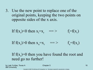 by Lale Yurttas, Texas A
&M University
Chapter 5 16
Copyright © 2006 The McGraw-Hill Companies, Inc. Permission required for reproduction or display.
3. Use the new point to replace one of the
original points, keeping the two points on
opposite sides of the x axis.
If f(xr)<0 then xl=xr == > fl=f(xr)
If f(xr)>0 then xu=xr == > fu=f(xr)
If f(xr)=0 then you have found the root and
need go no further!
 