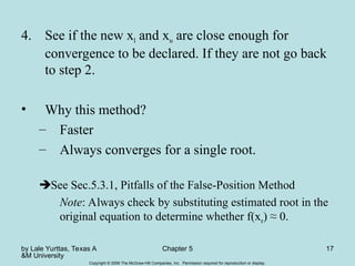 by Lale Yurttas, Texas A
&M University
Chapter 5 17
Copyright © 2006 The McGraw-Hill Companies, Inc. Permission required for reproduction or display.
4. See if the new xl and xu are close enough for
convergence to be declared. If they are not go back
to step 2.
• Why this method?
– Faster
– Always converges for a single root.
See Sec.5.3.1, Pitfalls of the False-Position Method
Note: Always check by substituting estimated root in the
original equation to determine whether f(xr) ≈ 0.
 