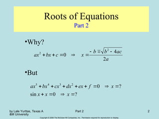 by Lale Yurttas, Texas A
&M University
Part 2 2
Copyright © 2006 The McGraw-Hill Companies, Inc. Permission required for reproduction or display.
Roots of Equations
Part 2
•Why?
•But
a
ac
b
b
x
c
bx
ax
2
4
0
2
2 







?
0
sin
?
0
2
3
4
5












x
x
x
x
f
ex
dx
cx
bx
ax
 