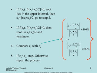 by Lale Yurttas, Texas A
&M University
Chapter 5 9
Copyright © 2006 The McGraw-Hill Companies, Inc. Permission required for reproduction or display.
• If f(xl). f[(xl+xu)/2]>0, root
lies in the upper interval, then
xl= [(xl+xu)/2, go to step 2.
• If f(xl). f[(xl+xu)/2]=0, then
root is (xl+xu)/2 and
terminate.
4. Compare s with a
5. If a<s, stop. Otherwise
repeat the process.
%
100
2
2
%
100
2
2


u
l
u
l
u
u
l
u
l
l
x
x
x
x
x
or
x
x
x
x
x






 
