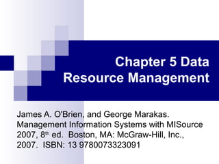 Chapter 5 Data
Resource Management
James A. O'Brien, and George Marakas.
Management Information Systems with MISource
2007, 8th
ed. Boston, MA: McGraw-Hill, Inc.,
2007. ISBN: 13 9780073323091
 