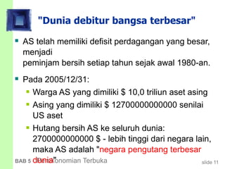 slide 11BAB 5 Perekonomian Terbuka
"Dunia debitur bangsa terbesar"
 AS telah memiliki defisit perdagangan yang besar,
menjadi
peminjam bersih setiap tahun sejak awal 1980-an.
 Pada 2005/12/31:
 Warga AS yang dimiliki $ 10,0 triliun aset asing
 Asing yang dimiliki $ 12700000000000 senilai
US aset
 Hutang bersih AS ke seluruh dunia:
2700000000000 $ - lebih tinggi dari negara lain,
maka AS adalah "negara pengutang terbesar
dunia"
 