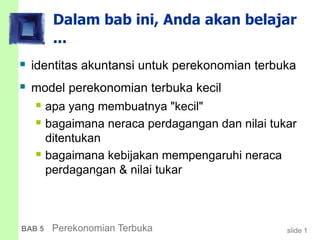 slide 1BAB 5 Perekonomian Terbuka
Dalam bab ini, Anda akan belajar
...
 identitas akuntansi untuk perekonomian terbuka
 model perekonomian terbuka kecil
 apa yang membuatnya "kecil"
 bagaimana neraca perdagangan dan nilai tukar
ditentukan
 bagaimana kebijakan mempengaruhi neraca
perdagangan & nilai tukar
 
