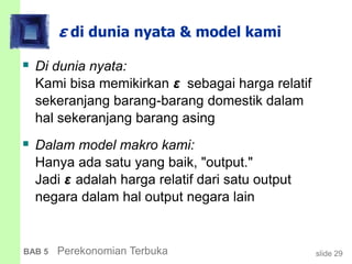 slide 29BAB 5 Perekonomian Terbuka
ε di dunia nyata & model kami
 Di dunia nyata:
Kami bisa memikirkan ε sebagai harga relatif
sekeranjang barang-barang domestik dalam
hal sekeranjang barang asing
 Dalam model makro kami:
Hanya ada satu yang baik, "output."
Jadi ε adalah harga relatif dari satu output
negara dalam hal output negara lain
 